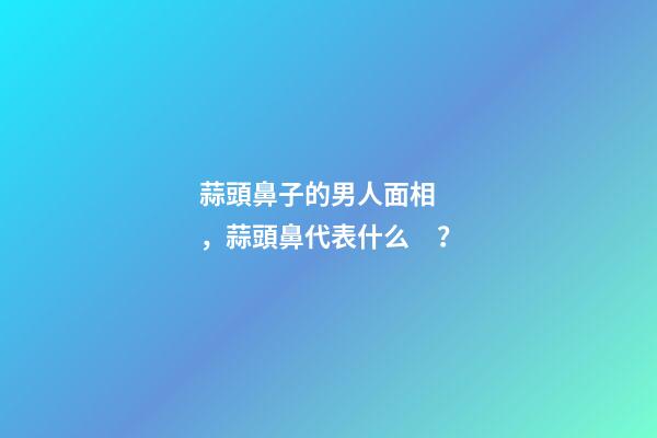 蒜頭鼻子的男人面相，蒜頭鼻代表什么？